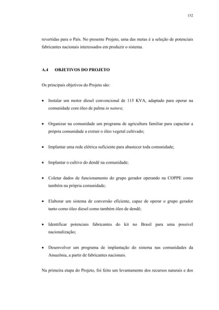 152




revertidas para o País. No presente Projeto, uma das metas é a seleção de potenciais
fabricantes nacionais interessados em produzir o sistema.




A.4      OBJETIVOS DO PROJETO


Os principais objetivos do Projeto são:


      Instalar um motor diesel convencional de 115 KVA, adaptado para operar na
      comunidade com óleo de palma in natura;


      Organizar na comunidade um programa de agricultura familiar para capacitar a
      própria comunidade a extrair o óleo vegetal cultivado;


      Implantar uma rede elétrica suficiente para abastecer toda comunidade;


      Implantar o cultivo do dendê na comunidade;


      Coletar dados de funcionamento do grupo gerador operando na COPPE como
      também na própria comunidade;


      Elaborar um sistema de conversão eficiente, capaz de operar o grupo gerador
      tanto como óleo diesel como também óleo de dendê;


      Identificar potenciais fabricantes do kit no Brasil para uma possível
      nacionalização;


      Desenvolver um programa de implantação do sistema nas comunidades da
      Amazônia, a partir de fabricantes nacionais.


Na primeira etapa do Projeto, foi feito um levantamento dos recursos naturais e dos
 
