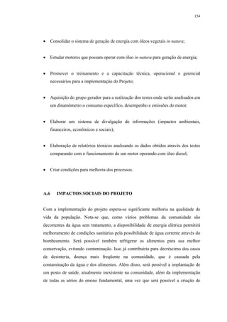154




      Consolidar o sistema de geração de energia com óleos vegetais in natura;


      Estudar motores que possam operar com óleo in natura para geração de energia;


      Promover o treinamento e a capacitação técnica, operacional e gerencial
      necessários para a implementação do Projeto;


      Aquisição do grupo gerador para a realização dos testes onde serão analisados em
      um dinamômetro o consumo específico, desempenho e emissões do motor;


      Elaborar um sistema de divulgação de informações (impactos ambientais,
      financeiros, econômicos e sociais);


      Elaboração de relatórios técnicos analisando os dados obtidos através dos testes
      comparando com o funcionamento de um motor operando com óleo diesel;


      Criar condições para melhoria dos processos.




A.6      IMPACTOS SOCIAIS DO PROJETO


Com a implementação do projeto espera-se significante melhoria na qualidade de
vida da população. Nota-se que, como vários problemas da comunidade são
decorrentes da água sem tratamento, a disponibilidade de energia elétrica permitirá
melhoramento de condições sanitárias pela possibilidade de água corrente através do
bombeamento. Será possível também refrigerar os alimentos para sua melhor
conservação, evitando contaminação. Isso já contribuiria para decréscimo dos casos
de desinteria, doença mais freqüente na comunidade, que é causada pela
contaminação da água e dos alimentos. Além disso, será possível a implantação de
um posto de saúde, atualmente inexistente na comunidade, além da implementação
de todas as séries do ensino fundamental, uma vez que será possível a criação de
 