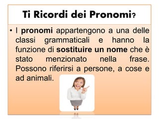 Ti Ricordi dei Pronomi?
• I pronomi appartengono a una delle
classi grammaticali e hanno la
funzione di sostituire un nome che è
stato menzionato nella frase.
Possono riferirsi a persone, a cose e
ad animali.
 