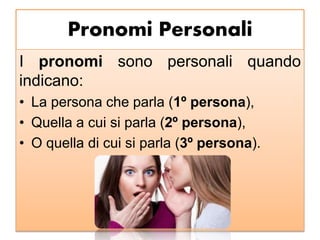 Pronomi Personali
I pronomi sono personali quando
indicano:
• La persona che parla (1º persona),
• Quella a cui si parla (2º persona),
• O quella di cui si parla (3º persona).
 