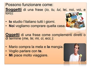 Possono funzionare come:
Soggetti di una frase (io, tu, lui, lei, noi, voi, e
loro):
• Io studio l’italiano tutti i giorni.
• Noi vogliamo comprare quella casa.
Oggetti di una frase come complementi diretti o
di termine (me, te; mi, ci, ecc.):
• Mario compra la mela e la mangia.
• Voglio parlare con te.
• Mi piace molto viaggiare.
 