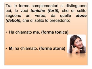 Tra le forme complementari si distinguono
poi, le voci toniche (forti), che di solito
seguono un verbo, da quelle atone
(deboli), che di solito lo precedono:
• Ha chiamato me. (forma tonica)
• Mi ha chiamato. (forma atona)
 