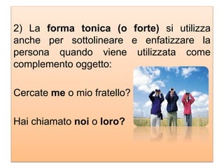 2) La forma tonica (o forte) si utilizza
anche per sottolineare e enfatizzare la
persona quando viene utilizzata come
complemento oggetto:
Cercate me o mio fratello?
Hai chiamato noi o loro?
 