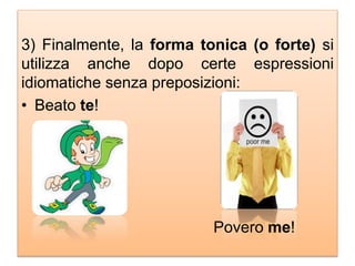 3) Finalmente, la forma tonica (o forte) si
utilizza anche dopo certe espressioni
idiomatiche senza preposizioni:
• Beato te!
Povero me!
 