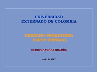 UNIVERSIDAD
EXTERNADO DE COLOMBIA
DERECHO PROBATORIO
PARTE GENERAL
ULISES CANOSA SUÁREZ
Julio de 2007
 