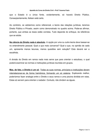 Apostila do Curso de Direito Civil – Prof.ª Iracema Fazio


que   o   Estado   é   a   única     fonte,    evidentemente,        só    haverá   Direito   Público.
Conseqüentemente, Kelsen está certo.


Ao contrário, se adotarmos como referencial, a teoria das relações jurídicas, teremos
Direito Público e Privado, assim como demonstrado no quadro acima. Pode-se afirmar,
portanto, que ambas as teses estão corretas. Tudo depende do enfoque, da referência
que se adote.


Na ciência do Direito nada é absoluto. A opção por uma ou outra teoria deve basear-se
no entendimento pessoal. Qual a que mais convence? Qual a que, na opinião de cada
um, apresenta menos lacunas, menos questões sem solução? Esta deverá ser a
escolhida.


A divisão do Direito em ramos nada mais serve que para orientar o estudioso, o qual
poderá examinar as normas e instituições jurídicas reunidas em grupos.


Mas, de fato, o Direito é um só. Todas as suas normas, princípios e instituições devem
interrelacionar-se de forma harmônica, formando um só sistema. Explicando melhor,
poderíamos fazer analogia entre o Direito e seus ramos e uma piscina dividida em raias.
Estas só servem para orientar o nadador. Contudo, não dividem as águas.




                                                                                         Página 10 de 36
 