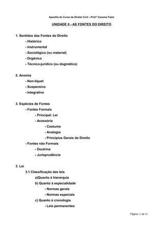 Apostila do Curso de Direito Civil – Prof.ª Iracema Fazio


                             UNIDADE II - AS FONTES DO DIREITO


1. Sentidos das Fontes do Direito
         - Histórico
         - Instrumental
         - Sociológico (ou material)
         - Orgânico
         - Técnico-jurídico (ou dogmático)


2. Anomia
         - Non-liquet
         - Suspensivo
         - Integrativo


3. Espécies de Fontes
         - Fontes Formais
               - Principal: Lei
               - Acessória
                         - Costume
                         - Analogia
                         - Princípios Gerais do Direito
         - Fontes não Formais
               - Doutrina
               - Jurisprudência


3. Lei
         3.1 Classificação das leis
               a)Quanto à hierarquia
               b) Quanto à especialidade
                         - Normas gerais
                         - Normas especiais
               c) Quanto à cronologia
                         - Leis permanentes

                                                                                       Página 11 de 36
 