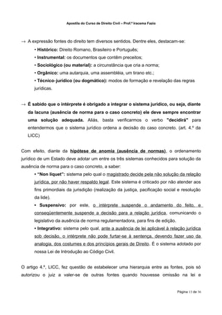 Apostila do Curso de Direito Civil – Prof.ª Iracema Fazio




→ A expressão fontes do direito tem diversos sentidos. Dentre eles, destacam‐se:
      • Histórico: Direito Romano, Brasileiro e Português;
      • Instrumental: os documentos que contêm preceitos;
      • Sociológico (ou material): a circunstância que cria a norma;
      • Orgânico: uma autarquia, uma assembléia, um tirano etc.;
      • Técnico‐jurídico (ou dogmático): modos de formação e revelação das regras
      jurídicas.


→ É sabido que o intérprete é obrigado a integrar o sistema jurídico, ou seja, diante
   da lacuna (ausência de norma para o caso concreto) ele deve sempre encontrar
   uma solução adequada. Aliás, basta verificarmos o verbo "decidirá" para
   entendermos que o sistema jurídico ordena a decisão do caso concreto. (art. 4.º da
   LICC)


Com efeito, diante da hipótese de anomia (ausência de normas), o ordenamento
jurídico de um Estado deve adotar um entre os três sistemas conhecidos para solução da
ausência de norma para o caso concreto, a saber:
      • “Non liquet”: sistema pelo qual o magistrado decide pela não solução da relação
      jurídica, por não haver respaldo legal. Este sistema é criticado por não atender aos
      fins primordiais da jurisdição (realização da justiça, pacificação social e resolução
      da lide).
      • Suspensivo: por este, o intérprete suspende o andamento do feito, e
      conseqüentemente suspende a decisão para a relação jurídica, comunicando o
      legislativo da ausência de norma regulamentadora, para fins de edição.
      • Integrativo: sistema pelo qual, ante a ausência de lei aplicável à relação jurídica
      sob decisão, o intérprete não pode furtar-se à sentença, devendo fazer uso da
      analogia, dos costumes e dos princípios gerais de Direito. É o sistema adotado por
      nossa Lei de Introdução ao Código Civil.


O artigo 4.º, LICC, fez questão de estabelecer uma hierarquia entre as fontes, pois só
autorizou o juiz a valer‐se de outras fontes quando houvesse omissão na lei e


                                                                                  Página 13 de 36
 