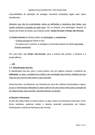 Apostila do Curso de Direito Civil – Prof.ª Iracema Fazio


impossibilidade de aplicação da analogia, buscando resoluções legais para casos
semelhantes.


Denotem que não há unanimidade, sobre as definições e relevância das fontes, que
variam conforme a posição de cada autor. Há, no entanto, uma abordagem clássica no
estudo das fontes do direito, que entende existir: fontes formais e fontes não formais.


As fontes formais do Direito podem ser principais ou acessórias.
      • A fonte principal do Direito é a lei;
      • Ao passo que o costume, a analogia e os princípios gerais do direito são fontes
      formais acessórias.


Por outro lado, são fontes não‐formais, para a maioria dos juristas, a doutrina e a
jurisprudência.


→ LEI
1.1. Classificação das leis
A classificação das leis, para o nosso estudo, tem por objetivo resolver o problema da
antinomia, ou seja, o problema do conflito e da contradição das normas, hipótese em que
mais de uma norma incide sobre o caso concreto.


Antinomia deve, normalmente, ser resolvida por meio dos critérios mencionados a seguir,
já que o hermeneuta (intérprete) só deve valer-se de uma única norma para a solução de
um determinado caso concreto, devendo eliminar as demais.


a) Quanto à hierarquia
As leis não estão todas no mesmo plano, ou seja, existe uma hierarquia entre elas. Como
forma ilustrativa, podemos adotar o sistema piramidal preconizado por Kelsen,
simbolizando a estrutura hierárquica das normas.




                                                                                   Página 14 de 36
 