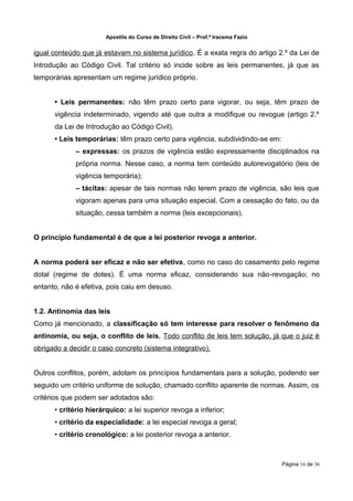 Apostila do Curso de Direito Civil – Prof.ª Iracema Fazio


igual conteúdo que já estavam no sistema jurídico. É a exata regra do artigo 2.º da Lei de
Introdução ao Código Civil. Tal critério só incide sobre as leis permanentes, já que as
temporárias apresentam um regime jurídico próprio.


      • Leis permanentes: não têm prazo certo para vigorar, ou seja, têm prazo de
      vigência indeterminado, vigendo até que outra a modifique ou revogue (artigo 2.º
      da Lei de Introdução ao Código Civil).
      • Leis temporárias: têm prazo certo para vigência, subdividindo‐se em:
             – expressas: os prazos de vigência estão expressamente disciplinados na
             própria norma. Nesse caso, a norma tem conteúdo autorevogatório (leis de
             vigência temporária);
             – tácitas: apesar de tais normas não terem prazo de vigência, são leis que
             vigoram apenas para uma situação especial. Com a cessação do fato, ou da
             situação, cessa também a norma (leis excepcionais).


O princípio fundamental é de que a lei posterior revoga a anterior.


A norma poderá ser eficaz e não ser efetiva, como no caso do casamento pelo regime
dotal (regime de dotes). É uma norma eficaz, considerando sua não‐revogação; no
entanto, não é efetiva, pois caiu em desuso.


1.2. Antinomia das leis
Como já mencionado, a classificação só tem interesse para resolver o fenômeno da
antinomia, ou seja, o conflito de leis. Todo conflito de leis tem solução, já que o juiz é
obrigado a decidir o caso concreto (sistema integrativo).


Outros conflitos, porém, adotam os princípios fundamentais para a solução, podendo ser
seguido um critério uniforme de solução, chamado conflito aparente de normas. Assim, os
critérios que podem ser adotados são:
      • critério hierárquico: a lei superior revoga a inferior;
      • critério da especialidade: a lei especial revoga a geral;
      • critério cronológico: a lei posterior revoga a anterior.



                                                                                   Página 16 de 36
 