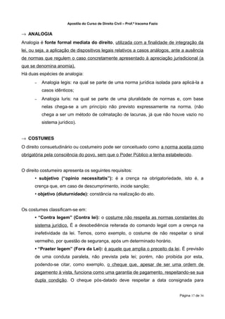 Apostila do Curso de Direito Civil – Prof.ª Iracema Fazio


→ ANALOGIA
Analogia é fonte formal mediata do direito, utilizada com a finalidade de integração da
lei, ou seja, a aplicação de dispositivos legais relativos a casos análogos, ante a ausência
de normas que regulem o caso concretamente apresentado à apreciação jurisdicional (a
que se denomina anomia).
Há duas espécies de analogia:
      –   Analogia legis: na qual se parte de uma norma jurídica isolada para aplicá-la a
          casos idênticos;
      –   Analogia Iuris: na qual se parte de uma pluralidade de normas e, com base
          nelas chega-se a um princípio não previsto expressamente na norma. (não
          chega a ser um método de colmatação de lacunas, já que não houve vazio no
          sistema jurídico).


→ COSTUMES
O direito consuetudinário ou costumeiro pode ser conceituado como a norma aceita como
obrigatória pela consciência do povo, sem que o Poder Público a tenha estabelecido.


O direito costumeiro apresenta os seguintes requisitos:
      • subjetivo (“opinio necessitatis”): é a crença na obrigatoriedade, isto é, a
      crença que, em caso de descumprimento, incide sanção;
      • objetivo (diuturnidade): constância na realização do ato.


Os costumes classificam‐se em:
      • “Contra legem” (Contra lei): o costume não respeita as normas constantes do
      sistema jurídico. É a desobediência reiterada do comando legal com a crença na
      inefetividade da lei. Temos, como exemplo, o costume de não respeitar o sinal
      vermelho, por questão de segurança, após um determinado horário.
      • “Praeter legem” (Fora da Lei): é aquele que amplia o preceito da lei. É previsão
      de uma conduta paralela, não prevista pela lei; porém, não proibida por esta,
      podendo-se citar, como exemplo, o cheque que, apesar de ser uma ordem de
      pagamento à vista, funciona como uma garantia de pagamento, respeitando ‐se sua
      dupla condição. O cheque pós‐datado deve respeitar a data consignada para


                                                                                   Página 17 de 36
 