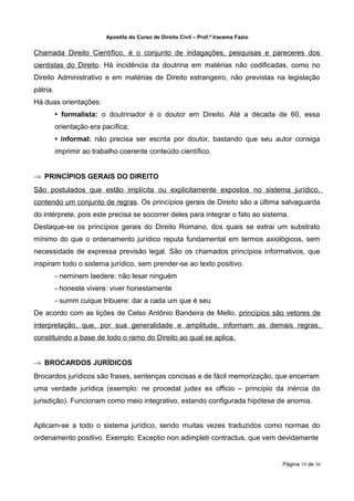 Apostila do Curso de Direito Civil – Prof.ª Iracema Fazio


Chamada Direito Científico, é o conjunto de indagações, pesquisas e pareceres dos
cientistas do Direito. Há incidência da doutrina em matérias não codificadas, como no
Direito Administrativo e em matérias de Direito estrangeiro, não previstas na legislação
pátria.
Há duas orientações:
          • formalista: o doutrinador é o doutor em Direito. Até a década de 60, essa
          orientação era pacífica;
          • informal: não precisa ser escrita por doutor, bastando que seu autor consiga
          imprimir ao trabalho coerente conteúdo científico.


→ PRINCÍPIOS GERAIS DO DIREITO
São postulados que estão implícita ou explicitamente expostos no sistema jurídico,
contendo um conjunto de regras. Os princípios gerais de Direito são a última salvaguarda
do intérprete, pois este precisa se socorrer deles para integrar o fato ao sistema.
Destaque-se os princípios gerais do Direito Romano, dos quais se extrai um substrato
mínimo do que o ordenamento jurídico reputa fundamental em termos axiológicos, sem
necessidade de expressa previsão legal. São os chamados princípios informativos, que
inspiram todo o sistema jurídico, sem prender-se ao texto positivo.
          - neminem laedere: não lesar ninguém
          - honeste vivere: viver honestamente
          - summ cuique tribuere: dar a cada um que é seu
De acordo com as lições de Celso Antônio Bandeira de Mello, princípios são vetores de
interpretação, que, por sua generalidade e amplitude, informam as demais regras,
constituindo a base de todo o ramo do Direito ao qual se aplica.


→ BROCARDOS JURÍDICOS
Brocardos jurídicos são frases, sentenças concisas e de fácil memorização, que encerram
uma verdade jurídica (exemplo: ne procedat judex ex officio – princípio da inércia da
jurisdição). Funcionam como meio integrativo, estando configurada hipótese de anomia.


Aplicam‐se a todo o sistema jurídico, sendo muitas vezes traduzidos como normas do
ordenamento positivo. Exemplo: Exceptio non adimpleti contractus, que vem devidamente


                                                                                      Página 19 de 36
 