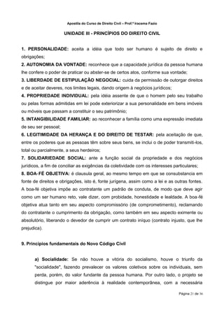Apostila do Curso de Direito Civil – Prof.ª Iracema Fazio


                      UNIDADE III - PRINCÍPIOS DO DIREITO CIVIL


1. PERSONALIDADE: aceita a idéia que todo ser humano é sujeito de direito e
obrigações;
2. AUTONOMIA DA VONTADE: reconhece que a capacidade jurídica da pessoa humana
lhe confere o poder de praticar ou abster‐se de certos atos, conforme sua vontade;
3. LIBERDADE DE ESTIPULAÇÃO NEGOCIAL: cuida da permissão de outorgar direitos
e de aceitar deveres, nos limites legais, dando origem à negócios jurídicos;
4. PROPRIEDADE INDIVIDUAL: pela idéia assente de que o homem pelo seu trabalho
ou pelas formas admitidas em lei pode exteriorizar a sua personalidade em bens imóveis
ou móveis que passam a constituir o seu patrimônio;
5. INTANGIBILIDADE FAMILIAR: ao reconhecer a família como uma expressão imediata
de seu ser pessoal;
6. LEGITIMIDADE DA HERANÇA E DO DIREITO DE TESTAR: pela aceitação de que,
entre os poderes que as pessoas têm sobre seus bens, se inclui o de poder transmiti‐los,
total ou parcialmente, a seus herdeiros;
7. SOLIDARIEDADE SOCIAL: ante a função social da propriedade e dos negócios
jurídicos, a fim de conciliar as exigências da coletividade com os interesses particulares;
8. BOA‐FÉ OBJETIVA: é clausula geral, ao mesmo tempo em que se consubstancia em
fonte de direitos e obrigações, isto é, fonte jurígena, assim como a lei e as outras fontes.
A boa‐fé objetiva impõe ao contratante um padrão de conduta, de modo que deve agir
como um ser humano reto, vale dizer, com probidade, honestidade e lealdade. A boa ‐fé
objetiva atua tanto em seu aspecto compromissório (de comprometimento), reclamando
do contratante o cumprimento da obrigação, como também em seu aspecto eximente ou
absolutório, liberando o devedor de cumprir um contrato iníquo (contrato injusto, que lhe
prejudica).


9. Princípios fundamentais do Novo Código Civil


      a) Socialidade: Se não houve a vitória do socialismo, houve o triunfo da
      "socialidade", fazendo prevalecer os valores coletivos sobre os individuais, sem
      perda, porém, do valor fundante da pessoa humana. Por outro lado, o projeto se
      distingue por maior aderência à realidade contemporânea, com a necessária

                                                                                   Página 21 de 36
 