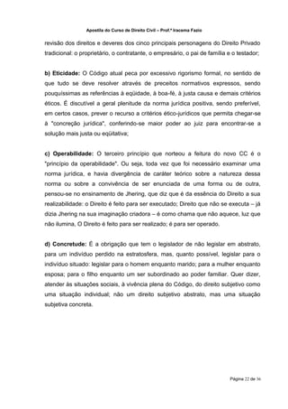 Apostila do Curso de Direito Civil – Prof.ª Iracema Fazio


revisão dos direitos e deveres dos cinco principais personagens do Direito Privado
tradicional: o proprietário, o contratante, o empresário, o pai de família e o testador;


b) Eticidade: O Código atual peca por excessivo rigorismo formal, no sentido de
que tudo se deve resolver através de preceitos normativos expressos, sendo
pouquíssimas as referências à eqüidade, à boa‐fé, à justa causa e demais critérios
éticos. É discutível a geral plenitude da norma jurídica positiva, sendo preferível,
em certos casos, prever o recurso a critérios ético‐jurídicos que permita chegar‐se
à "concreção jurídica", conferindo‐se maior poder ao juiz para encontrar‐se a
solução mais justa ou eqüitativa;


c) Operabilidade: O terceiro princípio que norteou a feitura do novo CC é o
"princípio da operabilidade". Ou seja, toda vez que foi necessário examinar uma
norma jurídica, e havia divergência de caráter teórico sobre a natureza dessa
norma ou sobre a convivência de ser enunciada de uma forma ou de outra,
pensou‐se no ensinamento de Jhering, que diz que é da essência do Direito a sua
realizabilidade: o Direito é feito para ser executado; Direito que não se executa – já
dizia Jhering na sua imaginação criadora – é como chama que não aquece, luz que
não ilumina, O Direito é feito para ser realizado; é para ser operado.


d) Concretude: É a obrigação que tem o legislador de não legislar em abstrato,
para um indivíduo perdido na estratosfera, mas, quanto possível, legislar para o
indivíduo situado: legislar para o homem enquanto marido; para a mulher enquanto
esposa; para o filho enquanto um ser subordinado ao poder familiar. Quer dizer,
atender às situações sociais, à vivência plena do Código, do direito subjetivo como
uma situação individual; não um direito subjetivo abstrato, mas uma situação
subjetiva concreta.




                                                                             Página 22 de 36
 