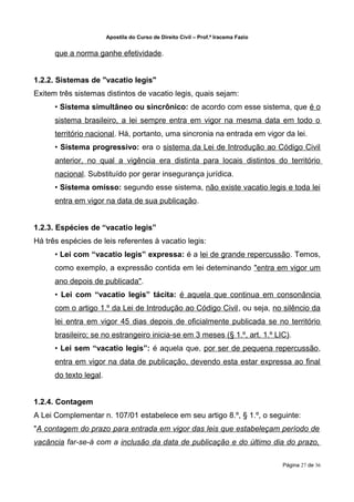 Apostila do Curso de Direito Civil – Prof.ª Iracema Fazio


      que a norma ganhe efetividade.


1.2.2. Sistemas de "vacatio legis"
Exitem três sistemas distintos de vacatio legis, quais sejam:
      • Sistema simultâneo ou sincrônico: de acordo com esse sistema, que é o
      sistema brasileiro, a lei sempre entra em vigor na mesma data em todo o
      território nacional. Há, portanto, uma sincronia na entrada em vigor da lei.
      • Sistema progressivo: era o sistema da Lei de Introdução ao Código Civil
      anterior, no qual a vigência era distinta para locais distintos do território
      nacional. Substituído por gerar insegurança jurídica.
      • Sistema omisso: segundo esse sistema, não existe vacatio legis e toda lei
      entra em vigor na data de sua publicação.


1.2.3. Espécies de “vacatio legis”
Há três espécies de leis referentes à vacatio legis:
      • Lei com “vacatio legis” expressa: é a lei de grande repercussão. Temos,
      como exemplo, a expressão contida em lei deteminando "entra em vigor um
      ano depois de publicada".
      • Lei com “vacatio legis” tácita: é aquela que continua em consonância
      com o artigo 1.º da Lei de Introdução ao Código Civil, ou seja, no silêncio da
      lei entra em vigor 45 dias depois de oficialmente publicada se no território
      brasileiro; se no estrangeiro inicia-se em 3 meses (§ 1.º, art. 1.º LIC).
      • Lei sem “vacatio legis”: é aquela que, por ser de pequena repercussão,
      entra em vigor na data de publicação, devendo esta estar expressa ao final
      do texto legal.


1.2.4. Contagem
A Lei Complementar n. 107/01 estabelece em seu artigo 8.º, § 1.º, o seguinte:
"A contagem do prazo para entrada em vigor das leis que estabeleçam período de
vacância far-se-á com a inclusão da data de publicação e do último dia do prazo,

                                                                                    Página 27 de 36
 