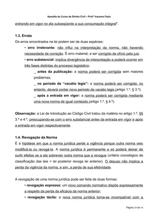 Apostila do Curso de Direito Civil – Prof.ª Iracema Fazio


entrando em vigor no dia subseqüente a sua consumação integral".


1.3. Errata
Os erros encontrados na lei podem ser de duas espécies:
      • erro irrelevante: não influi na interpretação da norma, não havendo
      necessidade de correção. É erro material, a ser corrigido de ofício pelo juiz.
      • erro substancial: implica divergência de interpretação e poderá ocorrer em
      três fases distintas do processo legislativo:
              _ antes da publicação: a norma poderá ser corrigida sem maiores
              problemas;
              _ no período de “vacatio legis”: a norma poderá ser corrigida; no
              entanto, deverá contar novo período de vacatio legis (artigo 1.º, § 3.º);
              _ após a entrada em vigor: a norma poderá ser corrigida mediante
              uma nova norma de igual conteúdo (artigo 1.º, § 4.º).


Observação: a Lei de Introdução ao Código Civil tratou da matéria no artigo 1.º, §§
3.º e 4.º, preocupando-se com o erro substancial antes da entrada em vigor e após
a entrada em vigor respectivamente.


1.4. Revogação da Norma
É a hipótese em que a norma jurídica perde a vigência porque outra norma veio
modificá-la ou revogá-la. A norma jurídica é permanente e só poderá deixar de
surtir efeitos se a ela sobrevier outra norma que a revogue (critério cronológico de
classificação das leis = lei posterior revoga lei anterior). O desuso não implica a
perda da vigência da norma, e sim, a perda de sua efetividade.


A revogação de uma norma jurídica pode ser feita de duas formas:
      • revogação expressa: um novo comando normativo dispõe expressamente
      a respeito da perda da eficácia da norma anterior;
      • revogação tácita: a nova norma jurídica torna-se incompatível com a

                                                                                   Página 28 de 36
 