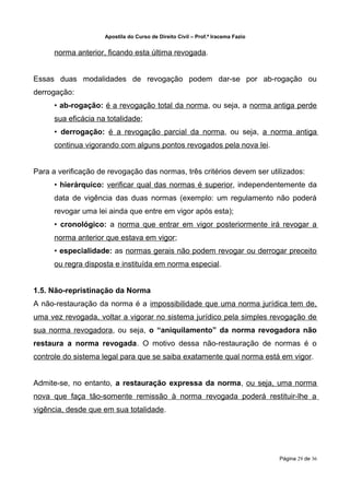 Apostila do Curso de Direito Civil – Prof.ª Iracema Fazio


      norma anterior, ficando esta última revogada.


Essas duas modalidades de revogação podem dar-se por ab-rogação ou
derrogação:
      • ab-rogação: é a revogação total da norma, ou seja, a norma antiga perde
      sua eficácia na totalidade;
      • derrogação: é a revogação parcial da norma, ou seja, a norma antiga
      continua vigorando com alguns pontos revogados pela nova lei.


Para a verificação de revogação das normas, três critérios devem ser utilizados:
      • hierárquico: verificar qual das normas é superior, independentemente da
      data de vigência das duas normas (exemplo: um regulamento não poderá
      revogar uma lei ainda que entre em vigor após esta);
      • cronológico: a norma que entrar em vigor posteriormente irá revogar a
      norma anterior que estava em vigor;
      • especialidade: as normas gerais não podem revogar ou derrogar preceito
      ou regra disposta e instituída em norma especial.


1.5. Não-repristinação da Norma
A não-restauração da norma é a impossibilidade que uma norma jurídica tem de,
uma vez revogada, voltar a vigorar no sistema jurídico pela simples revogação de
sua norma revogadora, ou seja, o “aniquilamento” da norma revogadora não
restaura a norma revogada. O motivo dessa não-restauração de normas é o
controle do sistema legal para que se saiba exatamente qual norma está em vigor.


Admite-se, no entanto, a restauração expressa da norma, ou seja, uma norma
nova que faça tão-somente remissão à norma revogada poderá restituir-lhe a
vigência, desde que em sua totalidade.




                                                                                 Página 29 de 36
 