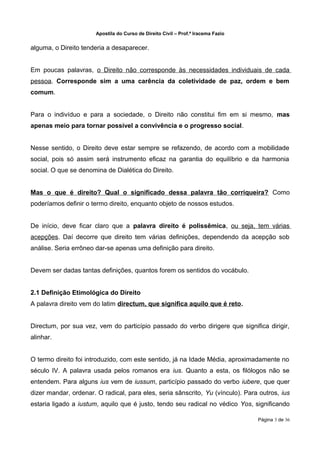 Apostila do Curso de Direito Civil – Prof.ª Iracema Fazio


alguma, o Direito tenderia a desaparecer.


Em poucas palavras, o Direito não corresponde às necessidades individuais de cada
pessoa. Corresponde sim a uma carência da coletividade de paz, ordem e bem
comum.


Para o indivíduo e para a sociedade, o Direito não constitui fim em si mesmo, mas
apenas meio para tornar possível a convivência e o progresso social.


Nesse sentido, o Direito deve estar sempre se refazendo, de acordo com a mobilidade
social, pois só assim será instrumento eficaz na garantia do equilíbrio e da harmonia
social. O que se denomina de Dialética do Direito.


Mas o que é direito? Qual o significado dessa palavra tão corriqueira? Como
poderíamos definir o termo direito, enquanto objeto de nossos estudos.


De início, deve ficar claro que a palavra direito é polissêmica, ou seja, tem várias
acepções. Daí decorre que direito tem várias definições, dependendo da acepção sob
análise. Seria errôneo dar-se apenas uma definição para direito.


Devem ser dadas tantas definições, quantos forem os sentidos do vocábulo.


2.1 Definição Etimológica do Direito
A palavra direito vem do latim directum, que significa aquilo que é reto.


Directum, por sua vez, vem do particípio passado do verbo dirigere que significa dirigir,
alinhar.


O termo direito foi introduzido, com este sentido, já na Idade Média, aproximadamente no
século IV. A palavra usada pelos romanos era ius. Quanto a esta, os filólogos não se
entendem. Para alguns ius vem de iussum, particípio passado do verbo iubere, que quer
dizer mandar, ordenar. O radical, para eles, seria sânscrito, Yu (vínculo). Para outros, ius
estaria ligado a iustum, aquilo que é justo, tendo seu radical no védico Yos, significando

                                                                                   Página 3 de 36
 