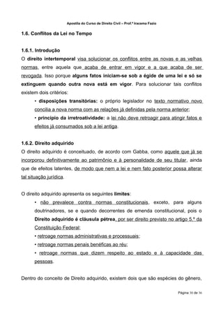 Apostila do Curso de Direito Civil – Prof.ª Iracema Fazio


1.6. Conflitos da Lei no Tempo


1.6.1. Introdução
O direito intertemporal visa solucionar os conflitos entre as novas e as velhas
normas, entre aquela que acaba de entrar em vigor e a que acaba de ser
revogada. Isso porque alguns fatos iniciam-se sob a égide de uma lei e só se
extinguem quando outra nova está em vigor. Para solucionar tais conflitos
existem dois critérios:
      • disposições transitórias: o próprio legislador no texto normativo novo
      concilia a nova norma com as relações já definidas pela norma anterior;
      • princípio da irretroatividade: a lei não deve retroagir para atingir fatos e
      efeitos já consumados sob a lei antiga.


1.6.2. Direito adquirido
O direito adquirido é conceituado, de acordo com Gabba, como aquele que já se
incorporou definitivamente ao patrimônio e à personalidade de seu titular, ainda
que de efeitos latentes, de modo que nem a lei e nem fato posterior possa alterar
tal situação jurídica.


O direito adquirido apresenta os seguintes limites:
      • não prevalece contra normas constitucionais, exceto, para alguns
      doutrinadores, se e quando decorrentes de emenda constitucional, pois o
      Direito adquirido é cláusula pétrea, por ser direito previsto no artigo 5.º da
      Constituição Federal;
      • retroage normas administrativas e processuais;
      • retroage normas penais benéficas ao réu;
      • retroage normas que dizem respeito ao estado e à capacidade das
      pessoas.


Dentro do conceito de Direito adquirido, existem dois que são espécies do gênero,

                                                                                     Página 30 de 36
 