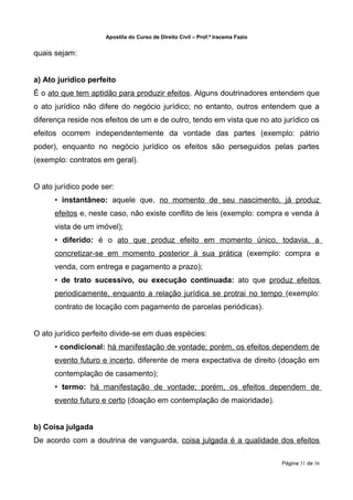 Apostila do Curso de Direito Civil – Prof.ª Iracema Fazio


quais sejam:


a) Ato jurídico perfeito
É o ato que tem aptidão para produzir efeitos. Alguns doutrinadores entendem que
o ato jurídico não difere do negócio jurídico; no entanto, outros entendem que a
diferença reside nos efeitos de um e de outro, tendo em vista que no ato jurídico os
efeitos ocorrem independentemente da vontade das partes (exemplo: pátrio
poder), enquanto no negócio jurídico os efeitos são perseguidos pelas partes
(exemplo: contratos em geral).


O ato jurídico pode ser:
      • instantâneo: aquele que, no momento de seu nascimento, já produz
      efeitos e, neste caso, não existe conflito de leis (exemplo: compra e venda à
      vista de um imóvel);
      • diferido: é o ato que produz efeito em momento único, todavia, a
      concretizar-se em momento posterior à sua prática (exemplo: compra e
      venda, com entrega e pagamento a prazo);
      • de trato sucessivo, ou execução continuada: ato que produz efeitos
      periodicamente, enquanto a relação jurídica se protrai no tempo (exemplo:
      contrato de locação com pagamento de parcelas periódicas).


O ato jurídico perfeito divide-se em duas espécies:
      • condicional: há manifestação de vontade; porém, os efeitos dependem de
      evento futuro e incerto, diferente de mera expectativa de direito (doação em
      contemplação de casamento);
      • termo: há manifestação de vontade; porém, os efeitos dependem de
      evento futuro e certo (doação em contemplação de maioridade).


b) Coisa julgada
De acordo com a doutrina de vanguarda, coisa julgada é a qualidade dos efeitos

                                                                                 Página 31 de 36
 