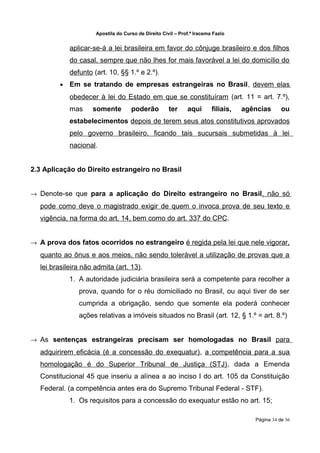 Apostila do Curso de Direito Civil – Prof.ª Iracema Fazio


             aplicar-se-á a lei brasileira em favor do cônjuge brasileiro e dos filhos
             do casal, sempre que não lhes for mais favorável a lei do domicílio do
             defunto (art. 10, §§ 1.º e 2.º).
         •   Em se tratando de empresas estrangeiras no Brasil, devem elas
             obedecer à lei do Estado em que se constituíram (art. 11 = art. 7.º),
             mas     somente         poderão          ter     aqui       filiais,   agências      ou
             estabelecimentos depois de terem seus atos constitutivos aprovados
             pelo governo brasileiro, ficando tais sucursais submetidas à lei
             nacional.


2.3 Aplicação do Direito estrangeiro no Brasil


→ Denote-se que para a aplicação do Direito estrangeiro no Brasil, não só
  pode como deve o magistrado exigir de quem o invoca prova de seu texto e
  vigência, na forma do art. 14, bem como do art. 337 do CPC.


→ A prova dos fatos ocorridos no estrangeiro é regida pela lei que nele vigorar,
  quanto ao ônus e aos meios, não sendo tolerável a utilização de provas que a
  lei brasileira não admita (art. 13).
             1. A autoridade judiciária brasileira será a competente para recolher a
                prova, quando for o réu domiciliado no Brasil, ou aqui tiver de ser
                cumprida a obrigação, sendo que somente ela poderá conhecer
                ações relativas a imóveis situados no Brasil (art. 12, § 1.º = art. 8.º)


→ As sentenças estrangeiras precisam ser homologadas no Brasil para
  adquirirem eficácia (é a concessão do exequatur), a competência para a sua
  homologação é do Superior Tribunal de Justiça (STJ), dada a Emenda
  Constitucional 45 que inseriu a alínea a ao inciso I do art. 105 da Constituição
  Federal. (a competência antes era do Supremo Tribunal Federal - STF).
             1. Os requisitos para a concessão do exequatur estão no art. 15;

                                                                                       Página 34 de 36
 