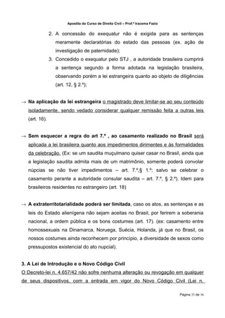 Apostila do Curso de Direito Civil – Prof.ª Iracema Fazio


               2. A concessão do exequatur não é exigida para as sentenças
                 meramente declaratórias do estado das pessoas (ex. ação de
                 investigação de paternidade);
               3. Concedido o exequatur pelo STJ , a autoridade brasileira cumprirá
                 a sentença segundo a forma adotada na legislação brasileira,
                 observando porém a lei estrangeira quanto ao objeto de diligências
                 (art. 12, § 2.º);


→ Na aplicação da lei estrangeira o magistrado deve limitar-se ao seu conteúdo
  isoladamente, sendo vedado considerar qualquer remissão feita a outras leis
  (art. 16).


→ Sem esquecer a regra do art 7.º , ao casamento realizado no Brasil será
  aplicada a lei brasileira quanto aos impedimentos dirimentes e ás formalidades
  da celebração. (Ex: se um saudita muçulmano quiser casar no Brasil, ainda que
  a legislação saudita admita mais de um matrimônio, somente poderá convolar
  núpcias se não tiver impedimentos – art. 7.º,§ 1.º; salvo se celebrar o
  casamento perante a autoridade consular saudita – art. 7.º, § 2.º). Idem para
  brasileiros residentes no estrangeiro (art. 18)


→ A extraterritotarialidade poderá ser limitada, caso os atos, as sentenças e as
  leis do Estado alienígena não sejam aceitas no Brasil, por ferirem a soberania
  nacional, a ordem pública e os bons costumes (art. 17). (ex: casamento entre
  homossexuais na Dinamarca, Noruega, Suécia, Holanda, já que no Brasil, os
  nossos costumes ainda reconhecem por princípio, a diversidade de sexos como
  pressupostos existencial do ato nupcial).


3. A Lei de Introdução e o Novo Código Civil
O Decreto-lei n. 4.657/42 não sofre nenhuma alteração ou revogação em qualquer
de seus dispositivos, com a entrada em vigor do Novo Código Civil (Lei n.

                                                                                   Página 35 de 36
 