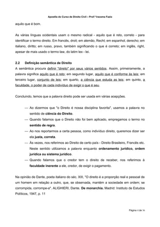 Apostila do Curso de Direito Civil – Prof.ª Iracema Fazio


aquilo que é bom.


As várias línguas ocidentais usam o mesmo radical - aquilo que é reto, correto - para
identificar o termo direito. Em francês, droit; em alemão, Recht; em espanhol, derecho; em
italiano, diritto; em russo, pravo, também significando o que é correto; em inglês, right,
apesar de mais usado o termo law, do latim lex - lei.


2.2   Definição semântica de Direito
A semântica procura definir "direito" por seus vários sentidos. Assim, primeiramente, a
palavra significa aquilo que é reto; em segundo lugar, aquilo que é conforme às leis; em
terceiro lugar, conjunto de leis; em quarto, a ciência que estuda as leis; em quinto, a
faculdade, o poder de cada indivíduo de exigir o que é seu.


Concluindo, temos que a palavra direito pode ser usada em várias acepções.


       Ao dizermos que "o Direito é nossa disciplina favorita", usamos a palavra no
          sentido de ciência do Direito.
       Quando falamos que o Direito não foi bem aplicado, empregamos o termo no
          sentido de regra.
       Ao nos reportarmos a certa pessoa, como indivíduo direito, queremos dizer ser
          ela justa, correta.
       Às vezes, nos referimos ao Direito de certo país - Direito Brasileiro, Francês etc.
          Neste sentido utilizamos a palavra enquanto ordenamento jurídico, ordem
          jurídica ou sistema jurídico.
       Quando falamos que o credor tem o direito de receber, nos referimos à
          faculdade inerente a ele, credor, de exigir o pagamento.


Na opinião de Dante, poeta italiano do séc. XIII, "O direito é a proporção real e pessoal de
um homem em relação a outro, que, se observada, mantém a sociedade em ordem; se
corrompida, corrompe-a". ALIGHIERI, Dante. De monarchia. Madrid: Instituto de Estudos
Políticos, 1947, p. 11




                                                                                     Página 4 de 36
 