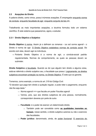 Apostila do Curso de Direito Civil – Prof.ª Iracema Fazio


2.3     Acepções do Direito
A palavra direito, como vimos, possui inúmeras acepções. É empregada enquanto norma
de conduta, enquanto faculdade de agir, enquanto conjunto de leis etc.


Trabalhando as mais importantes acepções, a doutrina formulou todo um sistema
científico. É este sistema que passaremos, agora, a estudar.


2.3.1 Direito Objetivo e Subjetivo


Direito Objetivo é norma. Assim já o definiam os romanos - ius est norma agendi - o
Direito é norma de agir. O Direito Objetivo estabelece normas de conduta social. De
acordo com elas, devem agir os indivíduos.
      → Portanto Direito Objetivo é a norma de agir, a conduta-social padrão
        regulamentada. Normas de comportamento, as quais as pessoas devem se
        submeter.


Direito Subjetivo é faculdade. Quando se diz que alguém tem direito a alguma coisa,
está-se referindo a direito subjetivo seu, a faculdade que possui. Logicamente, os direitos
subjetivos encontram proteção na norma, no Direito Objetivo. É este que os garante.


Tomemos, como exemplo, a norma do art. 319 do Código Civil:
“O devedor que paga tem direito a quitação regular, e pode reter o pagamento, enquanto
não lhe seja dada.”
           →   Norma agendi >>> que faculta um poder Facultas agendi
           →   Vemos, pois, que aos direitos subjetivos de uma pessoa, normalmente,
               correspondem deveres por parte de outra


           →   Faculdade: é o poder de exercer um determinado direito.
                    o Também pode ser concebida como as qualidades inerentes ao
                      homem, nesse sentido, o direito subjetivo autoriza ou não o exercício
                      das faculdades.
           →   Poder jurídico: denominado, ainda, de poder funcional. O exercício do


                                                                                    Página 5 de 36
 