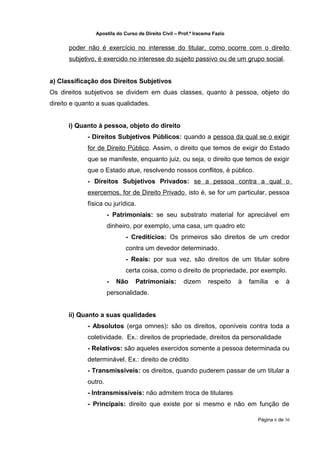Apostila do Curso de Direito Civil – Prof.ª Iracema Fazio


      poder não é exercício no interesse do titular, como ocorre com o direito
      subjetivo, é exercido no interesse do sujeito passivo ou de um grupo social.


a) Classificação dos Direitos Subjetivos
Os direitos subjetivos se dividem em duas classes, quanto à pessoa, objeto do
direito e quanto a suas qualidades.


      i) Quanto à pessoa, objeto do direito
             - Direitos Subjetivos Públicos: quando a pessoa da qual se o exigir
             for de Direito Público. Assim, o direito que temos de exigir do Estado
             que se manifeste, enquanto juiz, ou seja, o direito que temos de exigir
             que o Estado atue, resolvendo nossos conflitos, é público.
             - Direitos Subjetivos Privados: se a pessoa contra a qual o
             exercemos, for de Direito Privado, isto é, se for um particular, pessoa
             física ou jurídica.
                      - Patrimoniais: se seu substrato material for apreciável em
                      dinheiro, por exemplo, uma casa, um quadro etc
                             - Creditícios: Os primeiros são direitos de um credor
                             contra um devedor determinado.
                             - Reais: por sua vez, são direitos de um titular sobre
                             certa coisa, como o direito de propriedade, por exemplo.
                      -   Não    Patrimoniais:        dizem      respeito   à   família   e    à
                      personalidade.


      ii) Quanto a suas qualidades
             - Absolutos (erga omnes): são os direitos, oponíveis contra toda a
             coletividade. Ex.: direitos de propriedade, direitos da personalidade
             - Relativos: são aqueles exercidos somente a pessoa determinada ou
             determinável. Ex.: direito de crédito
             - Transmissíveis: os direitos, quando puderem passar de um titular a
             outro.
             - Intransmissíveis: não admitem troca de titulares
             - Principais: direito que existe por si mesmo e não em função de

                                                                                   Página 6 de 36
 