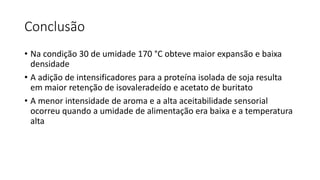 Conclusão
• Na condição 30 de umidade 170 °C obteve maior expansão e baixa
densidade
• A adição de intensificadores para a proteína isolada de soja resulta
em maior retenção de isovaleradeído e acetato de buritato
• A menor intensidade de aroma e a alta aceitabilidade sensorial
ocorreu quando a umidade de alimentação era baixa e a temperatura
alta
 