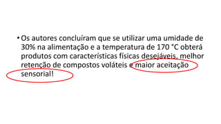 • Os autores concluíram que se utilizar uma umidade de
30% na alimentação e a temperatura de 170 °C obterá
produtos com características físicas desejáveis, melhor
retenção de compostos voláteis e maior aceitação
sensorial!
 