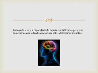 
Todos nós temos a capacidade de pensar e refletir, mas pena que
começamos muito tarde a raciocinar sobre determinas assuntos.
 