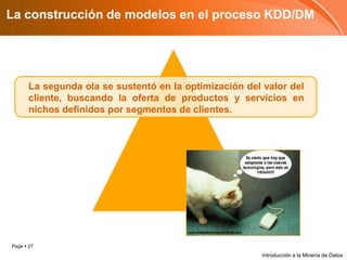 La construcción de modelos en el proceso KDD/DMLa segunda ola se sustentó en la optimización del valor del cliente, buscando la oferta de productos y servicios en nichos definidos por segmentos de clientes.Introducción a la Minería de Datos