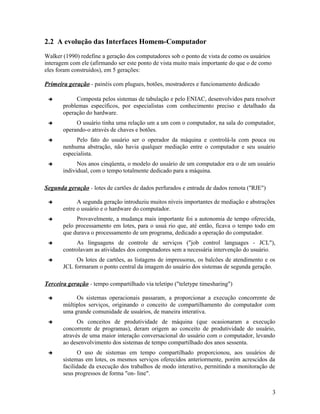 2.2 A evolução das Interfaces Homem-Computador
Walker (1990) redefine a geração dos computadores sob o ponto de vista de como os usuários
interagem com ele (afirmando ser este ponto de vista muito mais importante do que o de como
eles foram construídos), em 5 gerações:

Primeira geração - painéis com plugues, botões, mostradores e funcionamento dedicado

           Composta pelos sistemas de tabulação e pelo ENIAC, desenvolvidos para resolver
       problemas específicos, por especialistas com conhecimento preciso e detalhado da
       operação do hardware.
           O usuário tinha uma relação um a um com o computador, na sala do computador,
       operando-o através de chaves e botões.
           Pelo fato do usuário ser o operador da máquina e controlá-la com pouca ou
       nenhuma abstração, não havia qualquer mediação entre o computador e seu usuário
       especialista.
            Nos anos cinqüenta, o modelo do usuário de um computador era o de um usuário
       individual, com o tempo totalmente dedicado para a máquina.

Segunda geração - lotes de cartões de dados perfurados e entrada de dados remota ("RJE")

            A segunda geração introduziu muitos níveis importantes de mediação e abstrações
       entre o usuário e o hardware do computador.
           Provavelmente, a mudança mais importante foi a autonomia de tempo oferecida,
       pelo processamento em lotes, para o usuá rio que, até então, ficava o tempo todo em
       que durava o processamento de um programa, dedicado a operação do computador.
           As linguagens de controle de serviços ("job control languages - JCL"),
       controlavam as atividades dos computadores sem a necessária intervenção do usuário.
           Os lotes de cartões, as listagens de impressoras, os balcões de atendimento e os
       JCL formaram o ponto central da imagem do usuário dos sistemas de segunda geração.

Terceira geração - tempo compartilhado via teletipo ("teletype timesharing")

           Os sistemas operacionais passaram, a proporcionar a execução concorrente de
       múltiplos serviços, originando o conceito de compartilhamento do computador com
       uma grande comunidade de usuários, de maneira interativa.
            Os conceitos de produtividade de máquina (que ocasionaram a execução
       concorrente de programas), deram origem ao conceito de produtividade do usuário,
       através de uma maior interação conversacional do usuário com o computador, levando
       ao desenvolvimento dos sistemas de tempo compartilhado dos anos sessenta.
            O uso de sistemas em tempo compartilhado proporcionou, aos usuários de
       sistemas em lotes, os mesmos serviços oferecidos anteriormente, porém acrescidos da
       facilidade da execução dos trabalhos de modo interativo, permitindo a monitoração de
       seus progressos de forma "on- line".


                                                                                              3
 