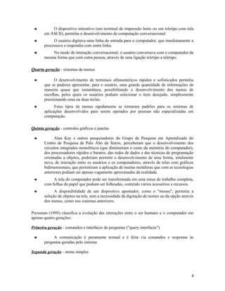          O dispositivo interativo (um terminal de impressão lento ou um teletipo com tela
       em ASCII), permitia o desenvolvimento de computação conversacional.
           O usuário digitava uma linha de entrada para o computador, que imediatamente a
       processava e respondia com outra linha.
          No modo de interação conversacional, o usuário conversava com o computador da
       mesma forma que com outra pessoa, através de uma ligação teletipo a teletipo.

Quarta geração - sistemas de menus

            O desenvolvimento de terminais alfanuméricos rápidos e sofisticados permitiu
       que se pudesse apresentar, para o usuário, uma grande quantidade de informações de
       maneira quase que instantânea, possibilitando o desenvolvimento dos menus de
       escolhas, pelos quais os usuários podiam selecionar o item desejado, simplesmente
       pressionando uma ou duas teclas.
            Estes tipos de menus rapidamente se tornaram padrões para os sistemas de
       aplicações desenvolvidos para serem operados por pessoas não especializadas em
       computação.

Quinta geração - controles gráficos e janelas

            Alan Kay e outros pesquisadores do Grupo de Pesquisa em Aprendizado do
       Centro de Pesquisa de Palo Alto da Xerox, perceberam que o desenvolvimento dos
       circuitos integrados monolíticos (que diminuíram o custo da memória do computador),
       dos processadores rápidos e baratos, das redes de dados e das técnicas de programação
       orientadas a objetos, poderiam permitir o desenvolvimento de uma forma, totalmente
       nova, de interação entre os usuários e os computadores, através de telas com gráficos
       bidimensionais, que permitiram a aplicação de muitas metáforas que com as tecnologias
       anteriores podiam ser apenas vagamente aproximadas da realidade.
           A tela do computador pode ser transformada em uma mesa de trabalho completa,
       com folhas de papel que podiam ser folheadas, contendo vários acessórios e recursos.
            A disponibilidade de um dispositivo apontador, como o "mouse", permitiu a
       seleção de objetos na tela, sem a necessidade da digitação de nomes ou da opção através
       dos menus, como nos sistemas anteriores.

Pressman (1995) classifica a evolução das interações entre o ser humano e o computador em
apenas quatro gerações:

Primeira geração - comandos e interfaces de perguntas ("query interfaces")

           A comunicação é puramente textual e é feita via comandos e respostas às
       perguntas geradas pelo sistema.

Segunda geração - menu simples




                                                                                            4
 
