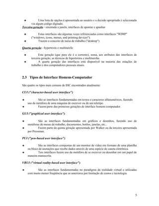            Uma lista de opções é apresentada ao usuário e a decisão apropriada é selecionada
       via algum código digitado.
Terceira geração - orientada a janela, interfaces de apontar e apanhar

           Estas interfaces são algumas vezes referenciadas como interfaces "WIMP"
       ("windows, icons, menus, and pointing devices").
           Trazem o conceito de mesa de trabalho ("desktop").

Quarta geração - hypertexto e multitarefa:

            Esta geração (que para ele é a corrente), soma, aos atributos das interfaces de
       terceira geração, as técnicas de hipertextos e multitarefas.
            A quarta geração das interfaces está disponível na maioria das estações de
       trabalho e dos computadores pessoais atuais.



2.3 Tipos de Interface Homem-Computador

São quatro os tipos mais comuns de IHC encontrados atualmente:

CUI ("character-based user interface")

            São as interfaces fundamentadas em textos e caracteres alfanuméricos, fazendo
     uso da metáfora de uma máquina de escrever ou de um teletipo.
            Fazem parte das primeiras gerações de interface homem computador.

GUI ("graphical user interface")

             São as interfaces fundamentadas em gráficos e desenhos, fazendo uso de
     metáforas de mesas de trabalho, documentos, botões, janelas, etc..
             Fazem parte da quinta geração apresentada por Walker ou da terceira apresentada
     por Pressman.

PUI ("pen-based user interface")

            São as interfaces compostas de um monitor de vídeo em formato de uma planilha
     ou bloco de anotações que recebe dados através de uma espécie de caneta eletrônica.
            Tais interfaces fazem uso da metáfora de se escrever ou desenhar em um papel de
     maneira manuscrita.

VRUI ("virtual reality-based user interface")

           São as interfaces fundamentadas no paradigma da realidade virtual e utilizadas
     com muito menor freqüência que as anteriores por limitação de custos e tecnologia.




                                                                                             5
 