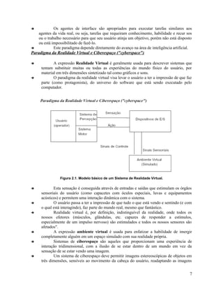            Os agentes de interface são apropriados para executar tarefas similares aos
    agentes da vida real, ou seja, tarefas que requeiram conhecimento, habilidade e recur sos
    ou o trabalho necessário para que seu usuário atinja um objetivo, porém não está disposto
    ou está impossibilitado de fazê-lo.
            Este paradigma depende diretamente do avanço na área de inteligência artificial.
Paradigma da Realidade Virtual e Ciberespaço ("cyberspace")

           A expressão Realidade Virtual é geralmente usada para descrever sistemas que
     tentam substituir muitas ou todas as experiências do mundo físico do usuário, por
     material em três dimensões sintetizado tal como gráficos e sons.
           O paradigma da realidade virtual visa levar o usuário a ter a impressão de que faz
     parte (como protagonista), do universo do software que está sendo executado pelo
     computador.




                Figura 2.1. Modelo básico de um Sistema de Realidade Virtual.

           Esta sensação é conseguida através de entradas e saídas que estimulam os órgãos
     sensoriais do usuário (como capacetes com óculos especiais, luvas e equipamentos
     acústicos) e permitem uma interação dinâmica com o sistema.
           O usuário passa a ter a impressão de que tudo o que está vendo e sentindo (e com
     o qual está interagindo), faz parte do mundo real, mesmo que fantástico.
           Realidade virtual é, por definição, indistinguível da realidade, onde todos os
     nossos efetores (músculos, glândulas, etc. capazes de responder a estímulos,
     especialmente de um impulso nervoso) são estimulados e todos os nossos sensores são
     afetados".
           A expressão ambiente virtual é usada para enfatizar a habilidade de imergir
     completamente alguém em um espaço simulado com sua realidade própria.
           Sistemas de ciberespaço são aqueles que proporcionam uma experiência de
     interação tridimensional, com a ilusão de se estar dentro de um mundo em vez da
     sensação de se estar vendo uma imagem.
           Um sistema de ciberespaço deve permitir imagens estereoscópicas de objetos em
     três dimensões, sensíveis ao movimento da cabeça do usuário, readaptando as imagens


                                                                                            7
 