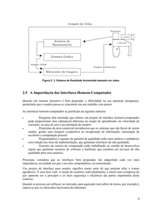 Figura 2. 3. Sistema de Realidade Aumentada baseado em vídeo.



2.5 A Importância das Interfaces Homem-Computador

Quando um sistema interativo é bem projetado, a dificuldade na sua operação desaparece,
permitindo que o usuário possa se concentrar em seu trabalho com prazer.

As interfaces homem-computador se justificam da seguinte maneira:

•             Pesquisas têm mostrado que refazer um projeto de interface homem-computador
    pode proporcionar uma substancial diferença no tempo de aprendizado, na velocidade de
    execução, na taxa de erro e na satisfação do usuário.
•             Projetistas da área comercial reconhecem que os sistemas que são fáceis de serem
    usados, geram uma margem competitiva na recuperação da informação, automação de
    escritório e computação pessoal.
•             Programadores e equipes de garantia de qualidade estão mais atentos e cuidadosos
    com relação aos itens de implementação, que garantam interfaces de alta qualidade.
•             Gerentes de centros de computação estão trabalhando no sentido de desenvolver
    regras que garantam recursos de software e hardware que resultem em serviços de alta
    qualidade para seus usuários.

Pressman, considera que as interfaces bem projetadas vão adquirindo cada vez mais
importância, na medida em que o uso dos computadores vai aumentando.
Um projeto de interface para usuário significa muito mais do que projetar telas e ícones
agradáveis. É uma área vital. A noção de conforto, individualmente, é muito mais complexa do
que aparenta ser a princípio e os itens segurança e eficiência são partes importantes deste
contexto.
Quando se procura um software no mercado, para aquisição (um editor de textos, por exemplo),
espera-se que os oferecidos funcionem devidamente.


                                                                                            9
 