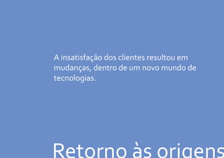 Retorno às origens
A insatisfação dos clientes resultou em
mudanças, dentro de um novo mundo de
tecnologias.
 