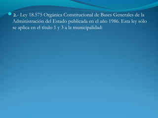 2.- Ley 18.575 Orgánica Constitucional de Bases Generales de la
Administración del Estado publicada en el año 1986. Esta ley sólo
se aplica en el título 1 y 3 a la municipalidad:
 