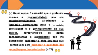 [...] Desse modo, é essencial que o professor
assuma a responsabilidade pelo seu
a
autodesenvolvimento, valorizando
formação permanente para o exercício
profissional e o aprimoramento
prática, apropriando-se de
da sua
novos
conhecimentos e experiências que lhe
possibilitem encontrar e criar soluções que
contribuam para melhorar a qualidade das
aprendizagens dos estudantes (p. 77).
 