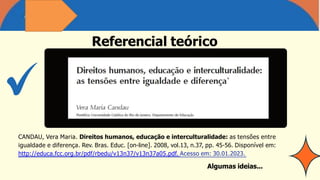 CANDAU, Vera Maria. Direitos humanos, educação e interculturalidade: as tensões entre
igualdade e diferença. Rev. Bras. Educ. [on-line]. 2008, vol.13, n.37, pp. 45-56. Disponível em:
http://educa.fcc.org.br/pdf/rbedu/v13n37/v13n37a05.pdf. Acesso em: 30.01.2023.
Algumas ideias...
Referencial teórico
 