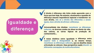 Igualdade e
diferença
O direito à diferença não tinha ainda aparecido com a
força que tem hoje. No entanto, atualmente a questão da
diferença assume importância especial e transforma- se
num direito, não só o direito dos diferentes a serem
iguais, mas o direito de afirmar a diferença.
Universalidade dos direitos- reconhecer as diferenças
culturais, os diversos modos de situar-se diante da vida,
dos valores, as várias lógicas de produção de
conhecimento...
É nessa dialética entre igualdade e diferença entre
superar toda a desigualdade e, ao mesmo tempo,
reconhecer as diferenças culturais, que os desafios dessa
articulação se colocam. Essa perspectiva supõe discutir as
diferentes concepções do multiculturalismo.
 