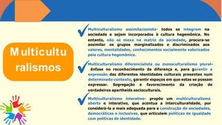 Multicultu
ralismos
Multiculturalismo assimilacionista- todos se integrem na
sociedade e sejam incorporados à cultura hegemônica. No
entanto, não se mexe na matriz da sociedade, procura-se
assimilar os grupos marginalizados e discriminados aos
valores, mentalidades, conhecimentos socialmente valorizados
pela cultura hegemônica.
aberto e interativo, que acentua a interculturalidade, por
considerá-la a mais adequada para a construção de sociedades,
democráticas e inclusivas, que articulem políticas de igualdade
com políticas de identidade.
Multiculturalismo diferencialista ou monoculturalismo plural-
ênfase no reconhecimento da diferença e, para garantir a
expressão das diferentes identidades culturais presentes num
determinado contexto, garantir espaços em que estas se possam
expressar. Segregação e favorecimento da criação de
verdadeiros apartheids socioculturais.
Multiculturalismo interativo- propõe um multiculturalismo
 