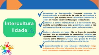 Intercultura
lidade
Necessidade de desconstrução- Promover processos de
desnaturalização e explicitação da rede de estereótipos e
preconceitos que povoam nossos imaginários individuais e
sociais em relação aos diferentes grupos socioculturais.
Questionar o caráter monocultural e o etnocentrismo que,
explícita ou implicitamente, estão presentes na escola e nas
políticas educativas e impregnam os currículos escolares...
Direito a educação pra todos- Não se trata de momentos
pontuais, mas da capacidade de desenvolver projetos que
suponham uma dinâmica sistemática de diálogo e construção
conjunta entre diferentes pessoas e/ou grupos de diversas
procedências sociais, étnicas, religiosas, culturais etc.
O desenvolvimento de uma educação intercultural- Exige
problematizar diferentes elementos do modo como hoje, em
geral, concebemos nossas práticas educativas e sociais.
 