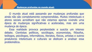 Mudanças profundas no mundo atual:
O mundo atual está passando por mudanças profundas que
ainda não são completamente compreendidas. Muitos intelectuais e
atores sociais acreditam que não estamos apenas vivendo uma
época de mudanças significativas e aceleradas, mas sim uma
mudança de época.
Essa realidade provoca perplexidade e suscita um intenso
debate. Cientistas políticos, sociólogos, economistas, filósofos,
teólogos, psicólogos, informáticos, literatos, físicos, artistas e outros
produtores intelectuais e culturais se dedicam a analisar essa
problemática.
 