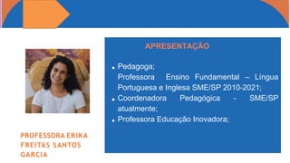 Pedagoga;
Professora Ensino Fundamental – Língua
Portuguesa e Inglesa SME/SP 2010-2021;
Coordenadora Pedagógica - SME/SP
atualmente;
Professora Educação Inovadora;
APRESENTAÇÃO
PROFESSORA ERIKA
FREITAS SANTOS
GARCIA
 