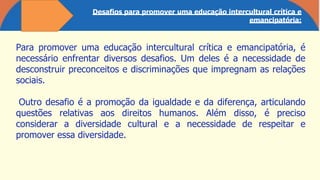 Desafios para promover uma educação intercultural crítica e
emancipatória:
Para promover uma educação intercultural crítica e emancipatória, é
necessário enfrentar diversos desafios. Um deles é a necessidade de
desconstruir preconceitos e discriminações que impregnam as relações
sociais.
Outro desafio é a promoção da igualdade e da diferença, articulando
questões relativas aos direitos humanos. Além disso, é preciso
considerar a diversidade cultural e a necessidade de respeitar e
promover essa diversidade.
 