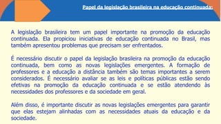 Papel da legislação brasileira na educação continuada:
A legislação brasileira tem um papel importante na promoção da educação
continuada. Ela propiciou iniciativas de educação continuada no Brasil, mas
também apresentou problemas que precisam ser enfrentados.
É necessário discutir o papel da legislação brasileira na promoção da educação
continuada, bem como as novas legislações emergentes. A formação de
professores e a educação a distância também são temas importantes a serem
considerados. É necessário avaliar se as leis e políticas públicas estão sendo
efetivas na promoção da educação continuada e se estão atendendo às
necessidades dos professores e da sociedade em geral.
Além disso, é importante discutir as novas legislações emergentes para garantir
que elas estejam alinhadas com as necessidades atuais da educação e da
sociedade.
 