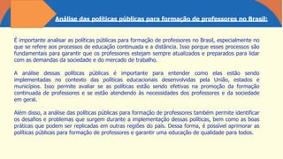 Análise das políticas públicas para formação de professores no Brasil:
É importante analisar as políticas públicas para formação de professores no Brasil, especialmente no
que se refere aos processos de educação continuada e a distância. Isso porque esses processos são
fundamentais para garantir que os professores estejam sempre atualizados e preparados para lidar
com as demandas da sociedade e do mercado de trabalho.
A análise dessas políticas públicas é importante para entender como elas estão sendo
implementadas no contexto das políticas educacionais desenvolvidas pela União, estados e
municípios. Isso permite avaliar se as políticas estão sendo efetivas na promoção da formação
continuada de professores e se estão atendendo às necessidades dos professores e da sociedade
em geral.
Além disso, a análise das políticas públicas para formação de professores também permite identificar
os desafios e problemas que surgem durante a implementação dessas políticas, bem como as boas
práticas que podem ser replicadas em outras regiões do país. Dessa forma, é possível aprimorar as
políticas públicas para formação de professores e garantir uma educação de qualidade para todos.
 